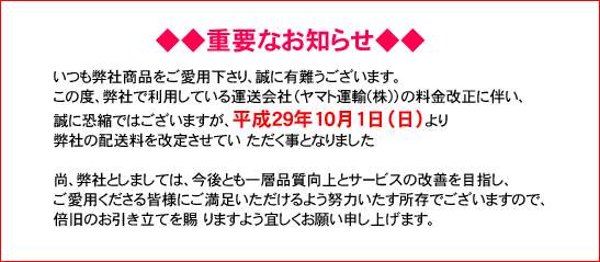 重要なお知らせ いつも弊社商品をご愛用下さり、誠に有難うございます。 この度、弊社で利用している運送会社(ヤマト運輸 梶jの料金改正に伴い、 誠に恐縮ではございますが、平成 29 年 10月 1日(日)より弊社の配送料を改定させてい ただく事となりました。 尚、弊社としましては、今後とも一層品質向上とサービスの改善を目指し、ご愛用くださる皆様にご満足いただけるよう努力いたす所存でございますので、倍旧のお引き立てを賜 りますよう宜しくお願い申し上げます。